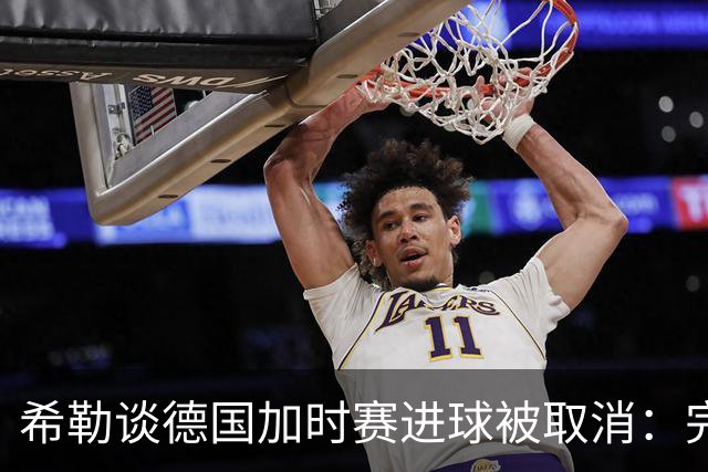 希勒谈德国加时赛进球被取消：完全不同意判罚，只是轻微碰到门将