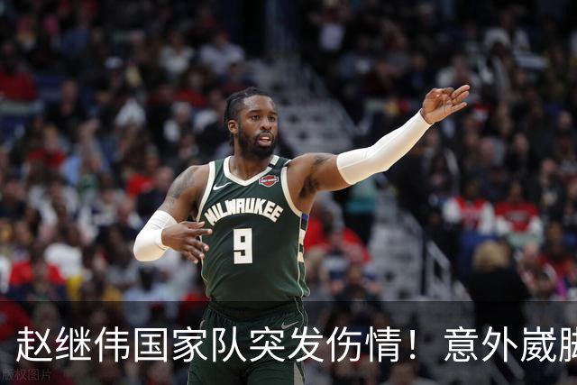 赵继伟国家队突发伤情！意外崴脚，幸好无碍，期待别缺席世预赛！
